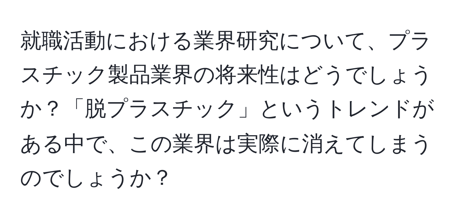 就職活動における業界研究について、プラスチック製品業界の将来性はどうでしょうか？「脱プラスチック」というトレンドがある中で、この業界は実際に消えてしまうのでしょうか？