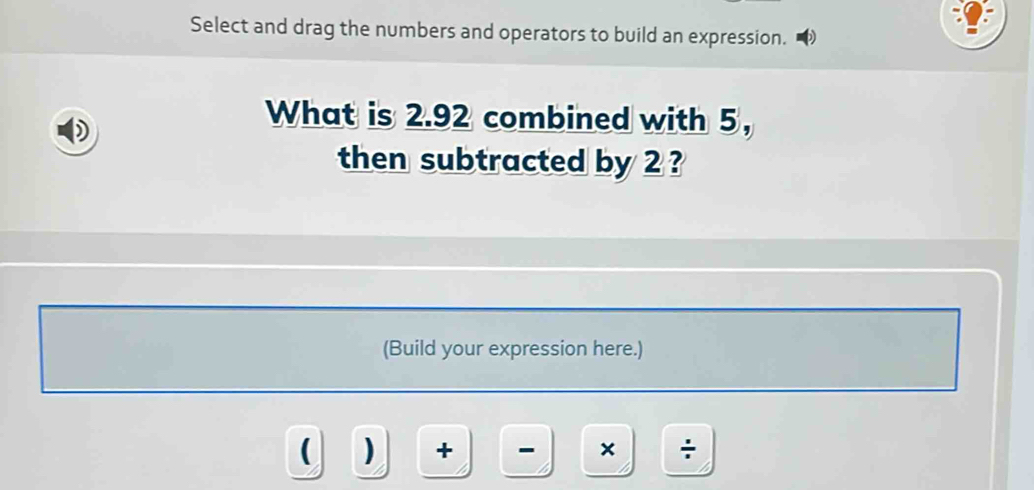 Select and drag the numbers and operators to build an expression. 
What is 2.92 combined with 5, 
then subtracted by 2 ? 
(Build your expression here.) 
( ) + - × ÷