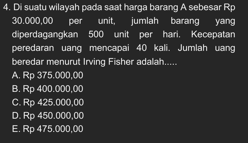 Di suatu wilayah pada saat harga barang A sebesar Rp
30.000,00 per unit, jumlah barang yang
diperdagangkan 500 unit per hari. Kecepatan
peredaran uang mencapai 40 kali. Jumlah uang
beredar menurut Irving Fisher adalah.....
A. Rp 375.000,00
B. Rp 400.000,00
C. Rp 425.000,00
D. Rp 450.000,00
E. Rp 475.000,00