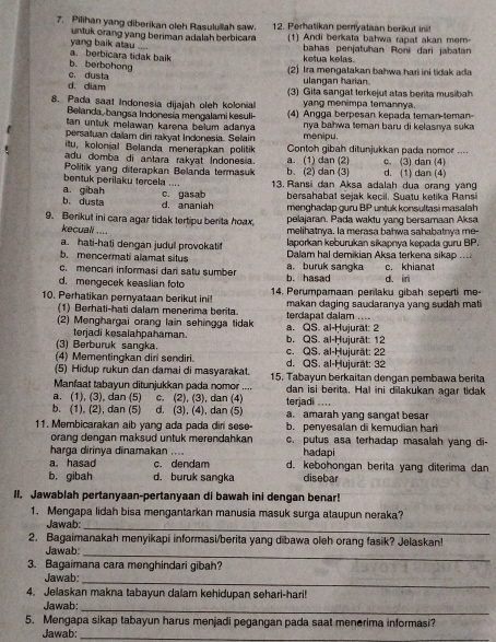 Pilihan yang diberikan oleh Rasulullah saw. 12. Perhatikan pemyataan berikut int
untuk orang yang beriman adalah berbicar 1) Andi berkata bahwa rapat akan mem-
a. berbicara tidak baik yang baik atau
ketua kelas. bahas penjatuhan Roni dari jabatan
c. dusta b. berbohong (2) Ira mengatakan bahwa hari ini tidak ada
d. diam
ulangan harian.
(3) Gita sangat terkejut atas berita musibah
yang menimpa temannya.
8. Pada saạt Indonesia dijajah oleh kolonial (4) Angga berpesan kepada teman-teman-
Belanda, bangsa Indonesía mengalami kesuli-
tan untuk melawan karena belum adanya . nya bałwa teman baru di kelasnya suka 
persaluan dalam diri rakyat Indonesia. Selain menipu.
itu, kolonial Belanda menerapkan politik Contoh gibah ditunjukkan pada nomor ....
adu domba di antara rakyat Indonesia.
Politik yang diterapkan Belanda termasuk b. (2) dan (3) a. (1) dan (2) d. (1) dan (4) c. (3) dan (4)
bentuk perilaku tercela ....
a. gibah 13. Ransi dan Aksa adalah dua orang yang
bersahabat sejak kecil. Suatu ketika Ransi
b. dusta d, ananiah c. gasab menghadap guru BP untuk konsultasi masalah
9. Berikut ini cara agar tidak tertipu berita hoax, pelajaran. Pada waktu yang bersamaan Aksa
kecuali ....
melihatnya. la merasa bahwa sahabatnya me-
a. hati-hati dengan judull provokati laporkan keburukan sikapnya kepada guru BP.
b. mencermati alamat situs  Dalam hal demikian Aksa terkena sikap ...
c. mencari informasi dari satu sumber a. buruk sangka
d. mengecek keaslian fot b. hasad d. in c. khianat
10. Perhatikan pernyataan berikut ini!  14. Perumpamaan penlaku gibah seperti me-
(1) Berhati-hati dalam menerima berita makan daging saudaranya yang sudah mat 
(2) Menghargai orang lain sehingga tidak a. QS. al-Ḥujurat: 2 terdapat dalam ....
terjadi kesalahpahaman.
(3) Berburuk sangka. c. QS. al-Ḥujurät: 22 b. QS. al-Ḥujurät: 12
(4) Mementingkan diri sendiri.
(5) Hidup rukun dan damai di masyarakat. d. QS. al-Ḥujurat: 32
Manfaat tabayun ditunjukkan pada nomor .... 15. Tabayun berkaitan dengan pembawa berita
dan isi berita. Hal ini dilakukan agar tidak
a. (1), (3), dan (5) c. (2), (3), dan (4) terjadi ....
b. (1), (2), dan (5) d. (3), (4), dan (5) a. amarah yang sangat besar
11. Membicarakan aib yang ada pada diri sese- b. penyesalan di kemudian hari
orang dengan maksud untuk merendahkan c, putus asa terhadap masalah yang di-
harga dirinya dinamakan .... hadapi
a. hasad c. dendam d. kebohongan berita yang diterima dan
b. gibah d. buruk sangka disebar
II. Jawablah pertanyaan-pertanyaan di bawah ini dengan benar!
1. Mengapa lidah bisa mengantarkan manusia masuk surga ataupun neraka?
Jawab:
_
2. Bagaimanakah menyikapi informasi/berita yang dibawa oleh orang fasik? Jelaskan!
Jawab_
3. Bagaimana cara menghindari gibah?
Jawab:_
4. Jelaskan makna tabayun dalam kehidupan sehari-hari!
Jawab:_
5. Mengapa sikap tabayun harus menjadi pegangan pada saat menerima informasi?
Jawab:_