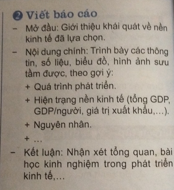 Viết báo cáo 
Mở đầu: Giới thiệu khái quát về nền 
kinh tế đã lựa chọn. 
Nội dung chính: Trình bày các thông 
tin, số liệu, biểu đồ, hình ảnh sưu 
tầm được, theo gợi ý: 
+ Quá trình phát triển. 
+ Hiện trạng nền kinh tế (tổng GDP, 
GDP/người, giá trị xuất khẩu,...). 
+ Nguyên nhân. 
+ ... 
- Kết luận: Nhận xét tổng quan, bài 
học kinh nghiệm trong phát triển 
kinh tế,...