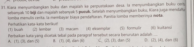 Kiara menyumbangkan buku dan majalah ke perpustakaan desa. la menyumbangkan buku cerita
sebanyak 10 biji dan majalah sebanyak 5 pucuk. Setelah menyumbangkan buku, Kiara juga mendafta
lomba menulis cerita. Ia membayar biaya pendaftaran. Panitia lomba memberinya nota.
Perhatikan kata-kata berikut!
(1) buah (2) lembar (3) macam (4) eksemplar (5) formulir (6) kuitansi
Perbaikan kata yang dicetak tebal pada paragraf tersebut secara berurutan adalah ....
A. (1), (3), dan (5) B. (1), (4), dan (6) C. (2), (3), dan (5) D. (2), (4), dan (6)