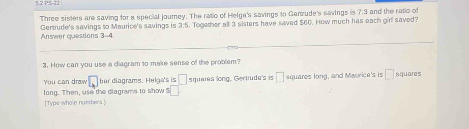 5.2.PS-22 
Three sisters are saving for a special journey. The ratio of Helga's savings to Gertrude's savings is 7:3 and the ratio of 
Gertrude's savings to Maurice's savings is 3:5. Together all 3 sisters have saved $60. How much has each girl saved? 
Answer questions 3-4. 
3. How can you use a diagram to make sense of the problem? 
You can draw □ bar diagrams. Helga's is □ squares long, Gertrude's is □ squares long, and Maurice's is □ squares 
long. Then, use the diagrams to show $□. 
(Type whole numbers.)