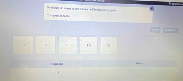 34929 Pregunta 4 
Se dibuja un mapa a una escala de28millas por pulgada.
Complete la tabla.
CLARO CONTROLAB
14 2 1 1.5 56
Pulgadas Millas
0.5