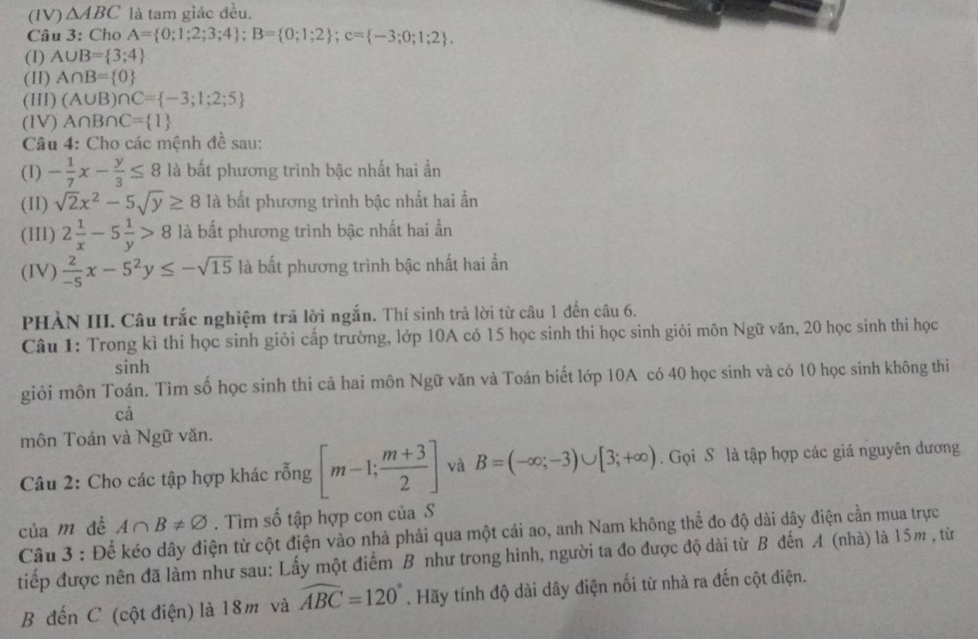 (IV) △ ABC là tam giác đều.
Câu 3: Cho A= 0;1;2;3;4 ;B= 0;1;2 ;c= -3;0;1;2 .
(I) A∪ B= 3;4
(II) A∩ B= 0
(HII) (A∪ B)∩ C= -3;1;2;5
(IV) A∩ B∩ C= 1
Câu 4: Cho các mệnh đề sau:
(1) - 1/7 x- y/3 ≤ 8 là bất phương trình bậc nhất hai ần
(I1) sqrt(2)x^2-5sqrt(y)≥ 8 là bất phương trình bậc nhất hai ẩn
(III) 2 1/x -5 1/y >8 là bất phương trình bậc nhất hai ẩn
(IV)  2/-5 x-5^2y≤ -sqrt(15) là bất phương trình bậc nhất hai ẩn
PHÀN III. Câu trắc nghiệm trả lời ngắn. Thí sinh trả lời từ câu 1 đến câu 6.
Câu 1: Trong kì thi học sinh giỏi cấp trường, lớp 10A có 15 học sinh thi học sinh giỏi môn Ngữ văn, 20 học sinh thi học
sinh
giỏi môn Toán. Tìm số học sinh thi cả hai môn Ngữ văn và Toán biết lớp 10A có 40 học sinh và có 10 học sinh không thi
cả
môn Toán và Ngữ văn.
Câu 2: Cho các tập hợp khác rỗng [m-1; (m+3)/2 ] và B=(-∈fty ;-3)∪ [3;+∈fty ). Gọi S là tập hợp các giá nguyên dương
của m dề A∩ B!= varnothing. Tìm số tập hợp con của S
Câu 3 : Để kéo dây điện từ cột điện vào nhà phải qua một cái ao, anh Nam không thể đo độ dài dây điện cần mua trực
tiếp được nên đã làm như sau: Lấy một điểm B như trong hình, người ta đo được độ dài từ B đến A (nhà) là 15m , từ
B đến C (cột điện) là 18m và widehat ABC=120°. Hãy tính độ dài dây điện nối từ nhà ra đến cột điện.