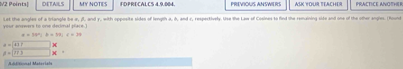 DETAILS MY NOTES FDPRECALC5 4.9.004. PREVIOUS ANSWERS ASK YOUR TEACHER PRACTICE ANOTHER 
Let the angles of a triangle be α, β, and γ, with opposite sides of length a, b, and c, respectively. Use the Law of Cosines to find the remaining side and one of the other angles. (Round 
your answers to one decimal place.)
a=59°; b=59; c=39
a=437 ×
beta =□ 773
Additional Materials