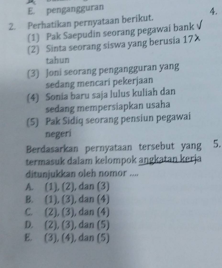 E. pengangguran
4.
2. Perhatikan pernyataan berikut.
(1) Pak Saepudin seorang pegawai bank
(2) Sinta seorang siswa yang berusia 17X
tahun
(3) Joni seorang pengangguran yang
sedang mencari pekerjaan
(4) Sonia baru saja lulus kuliah dan
sedang mempersiapkan usaha
(5) Pak Sidiq seorang pensiun pegawai
negeri
Berdasarkan pernyataan tersebut yang 5.
termasuk dalam kelompok angkatan kerja
ditunjukkan oleh nomor ....
A. (1), (2), dan (3)
B. (1),(3) , dan (4)
C. (2), (3) , dan (4)
D. (2),(3) , da: n (5
E. (3),(4) , đa n (5)