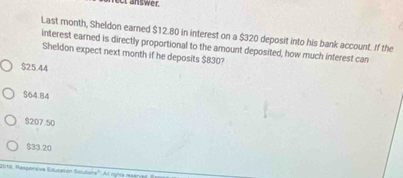 rect answer.
Last month, Sheldon earned $12.80 in interest on a $320 deposit into his bank account. If the
interest earned is directly proportional to the amount deposited, how much interest can
Sheldon expect next month if he deposits $830?
$25.44
$64.84
$207.50
$33.20
2019, Responsive Education Selusions''. All rights reserved