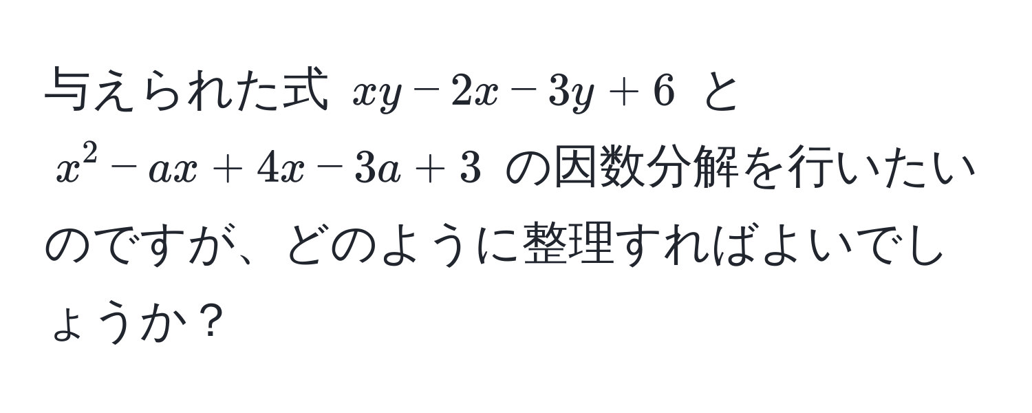 与えられた式 $xy - 2x - 3y + 6$ と $x^2 - ax + 4x - 3a + 3$ の因数分解を行いたいのですが、どのように整理すればよいでしょうか？