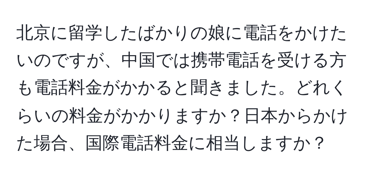 北京に留学したばかりの娘に電話をかけたいのですが、中国では携帯電話を受ける方も電話料金がかかると聞きました。どれくらいの料金がかかりますか？日本からかけた場合、国際電話料金に相当しますか？