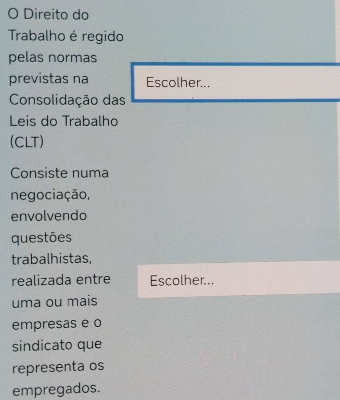 Direito do 
Trabalho é regido 
pelas normas 
previstas na Escolher... 
Consolidação das 
Leis do Trabalho 
(CLT) 
Consiste numa 
negociação, 
envolvendo 
questões 
trabalhistas, 
realizada entre Escolher... 
uma ou mais 
empresas e o 
sindicato que 
representa os 
empregados.