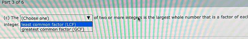 The (Choose one) of two or more integers is the largest whole number that is a factor of eac 
integer. least common factor (LCF) 
greatest common factor (GCF)