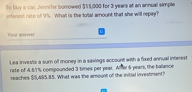 To buy a car, Jennifer borrowed $15,000 for 3 years at an annual simple 
interest rate of 9%. What is the total amount that she will repay? 
Σ 
Your answer 
Lea invests a sum of money in a savings account with a fixed annual interest 
rate of 4.61% compounded 3 times per year. After 6 years, the balance 
reaches $5,485.85. What was the amount of the initial investment?