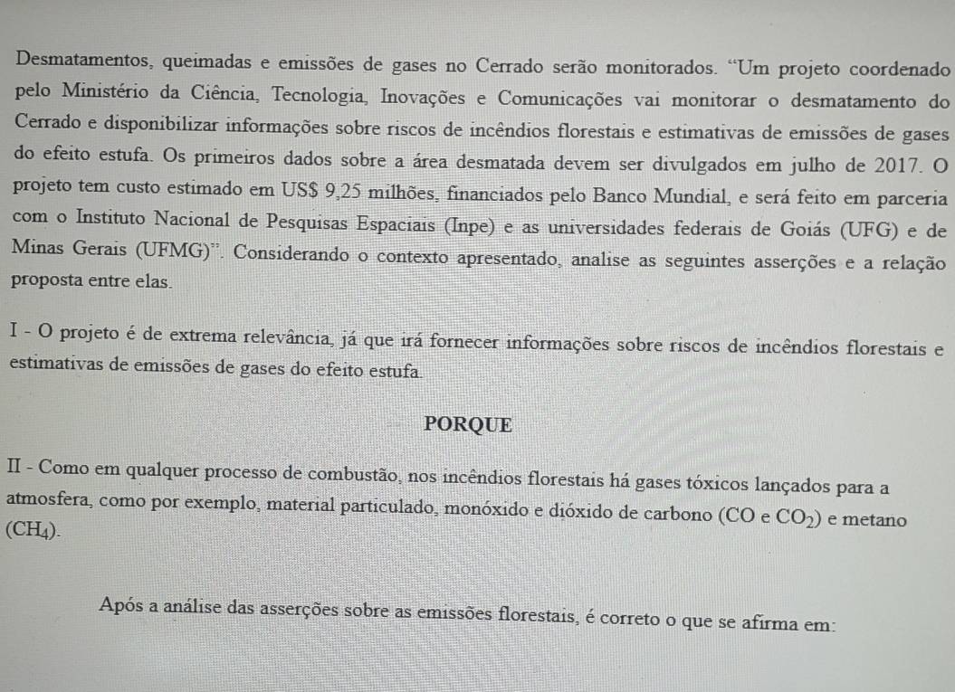 Desmatamentos, queimadas e emissões de gases no Cerrado serão monitorados. “Um projeto coordenado 
pelo Ministério da Ciência, Tecnologia, Inovações e Comunicações vai monitorar o desmatamento do 
Cerrado e disponibilizar informações sobre riscos de incêndios florestais e estimativas de emissões de gases 
do efeito estufa. Os primeiros dados sobre a área desmatada devem ser divulgados em julho de 2017. O 
projeto tem custo estimado em US $ 9,25 milhões, financiados pelo Banco Mundial, e será feito em parceria 
com o Instituto Nacional de Pesquisas Espaciais (Inpe) e as universidades federais de Goiás (UFG) e de 
Minas Gerais (UFMG)''. Considerando o contexto apresentado, analise as seguintes asserções e a relação 
proposta entre elas. 
I - O projeto é de extrema relevância, já que irá fornecer informações sobre riscos de incêndios florestais e 
estimativas de emissões de gases do efeito estufa 
PORQUE 
II - Como em qualquer processo de combustão, nos incêndios florestais há gases tóxicos lançados para a 
atmosfera, como por exemplo, material particulado, monóxido e dióxido de carbono (CO e CO_2) e metano 
(CH4). 
Após a análise das asserções sobre as emissões florestais, é correto o que se afirma em: