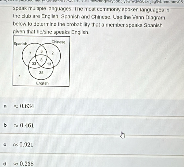 etry-Review-First-Quarter/user:bWzhbgxazy5δb3jyewnvdw50exnjag9vbhmubmv0&
speak multiple languages. The most commonly spoken languages in
the club are English, Spanish and Chinese. Use the Venn Diagram
below to determine the probability that a member speaks Spanish
given that he/she speaks English.
Spanish Chinese
7 3 2
8
33 13
35
4
English
a approx 0.634
b approx 0.461
C approx 0.921
d approx 0.238