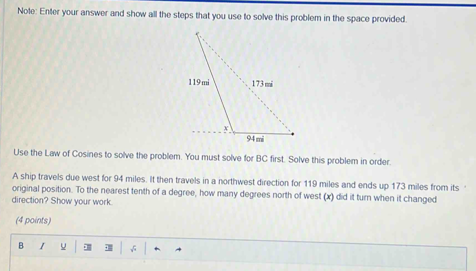 Note: Enter your answer and show all the steps that you use to solve this problem in the space provided.
Use the Law of Cosines to solve the problem. You must solve for BC first. Solve this problem in order.
A ship travels due west for 94 miles. It then travels in a northwest direction for 119 miles and ends up 173 miles from its 
original position. To the nearest tenth of a degree, how many degrees north of west (x) did it turn when it changed
direction? Show your work.
(4 points)
B I u √