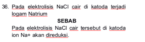 Pada elektrolisis NaCl cair di katoda terjadi 
logam Natrium 
SEBAB 
Pada elektrolisis NaCl cair tersebut di katoda 
ion Na+ akan direduksi.