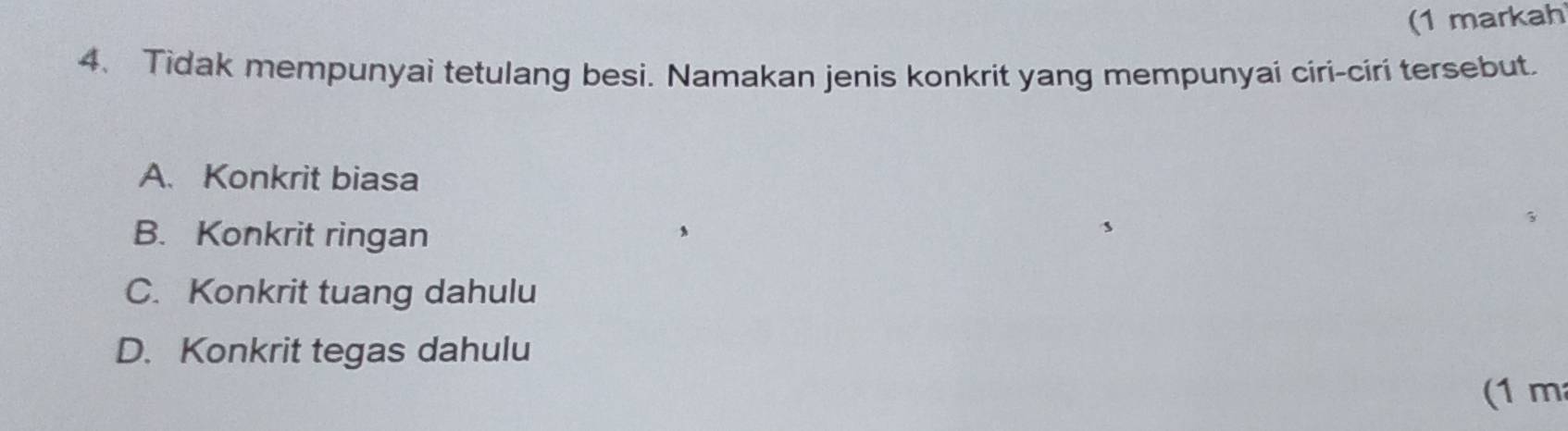 (1 markah
4. Tidak mempunyai tetulang besi. Namakan jenis konkrit yang mempunyai ciri-ciri tersebut.
A. Konkrit biasa
B. Konkrit ringan
C. Konkrit tuang dahulu
D. Konkrit tegas dahulu
(1 m