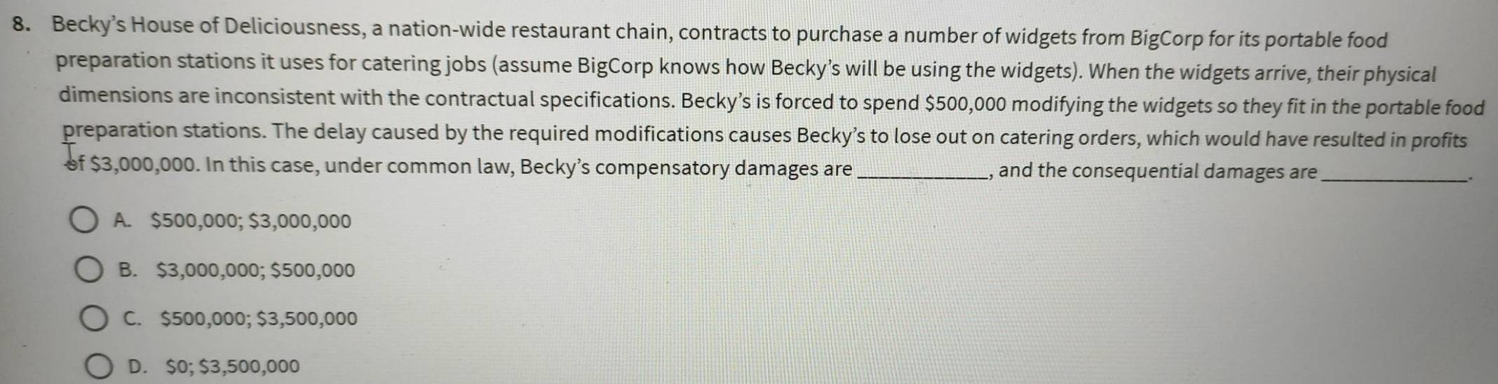 Becky’s House of Deliciousness, a nation-wide restaurant chain, contracts to purchase a number of widgets from BigCorp for its portable food
preparation stations it uses for catering jobs (assume BigCorp knows how Becky’s will be using the widgets). When the widgets arrive, their physical
dimensions are inconsistent with the contractual specifications. Becky’s is forced to spend $500,000 modifying the widgets so they fit in the portable food
preparation stations. The delay caused by the required modifications causes Becky’s to lose out on catering orders, which would have resulted in profits
of $3,000,000. In this case, under common law, Becky’s compensatory damages are_ , and the consequential damages are _.
A. $500,000; $3,000,000
B. $3,000,000; $500,000
C. $500,000; $3,500,000
D. $0; $3,500,000