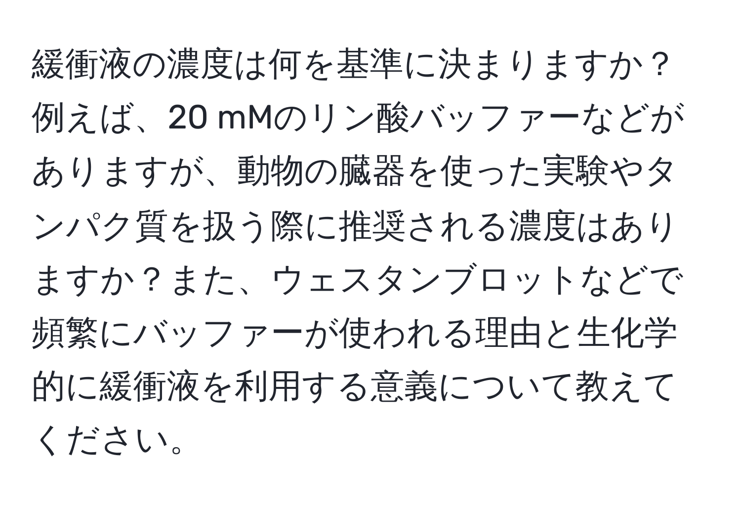 緩衝液の濃度は何を基準に決まりますか？例えば、20 mMのリン酸バッファーなどがありますが、動物の臓器を使った実験やタンパク質を扱う際に推奨される濃度はありますか？また、ウェスタンブロットなどで頻繁にバッファーが使われる理由と生化学的に緩衝液を利用する意義について教えてください。