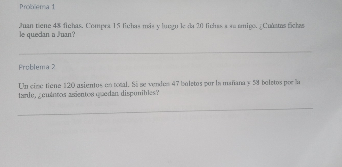 Problema 1 
Juan tiene 48 fichas. Compra 15 fichas más y luego le da 20 fichas a su amigo. ¿Cuántas fichas 
le quedan a Juan? 
Problema 2 
Un cine tiene 120 asientos en total. Si se venden 47 boletos por la mañana y 58 boletos por la 
tarde, ¿cuántos asientos quedan disponibles?