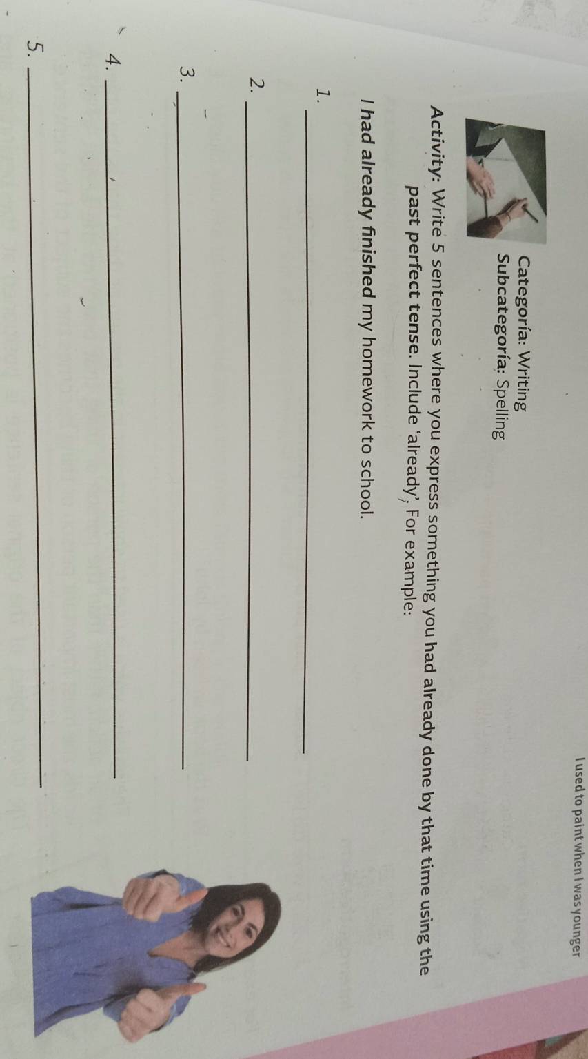 used to paint when I was younger 
Categoría: Writing 
Subcategoría: Spelling 
Activity: Write 5 sentences where you express something you had already done by that time using the 
past perfect tense. Include ‘already’. For example: 
I had already finished my homework to school. 
_ 
1. 
2._ 
3._ 
4._ 
5. 
_