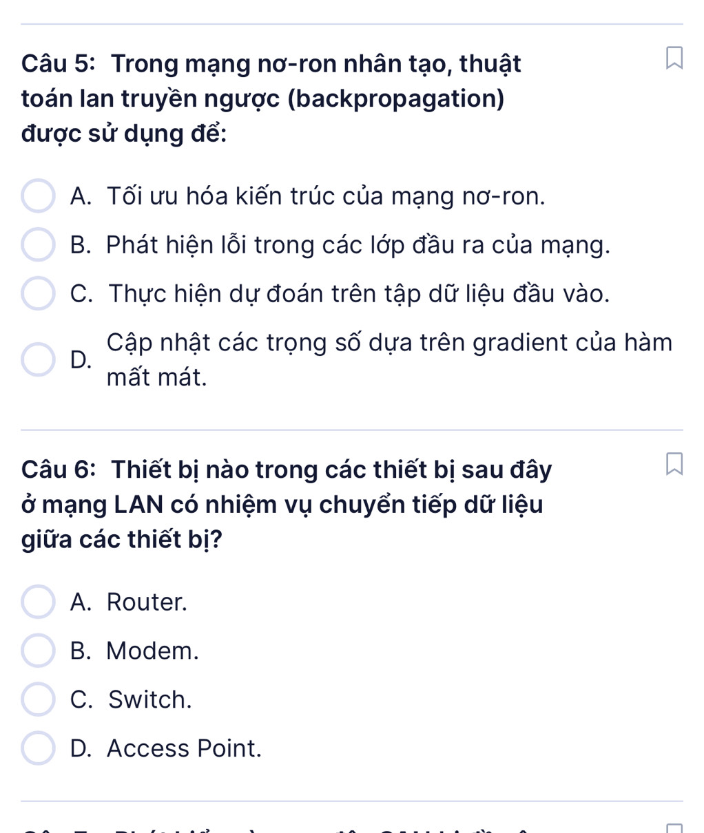 Trong mạng nơ-ron nhân tạo, thuật
toán Ian truyền ngược (backpropagation)
được sử dụng để:
A. Tối ưu hóa kiến trúc của mạng nơ-ron.
B. Phát hiện lỗi trong các lớp đầu ra của mạng.
C. Thực hiện dự đoán trên tập dữ liệu đầu vào.
Cập nhật các trọng số dựa trên gradient của hàm
D.
mất mát.
Câu 6: Thiết bị nào trong các thiết bị sau đây
ở mạng LAN có nhiệm vụ chuyển tiếp dữ liệu
giữa các thiết bị?
A. Router.
B. Modem.
C. Switch.
D. Access Point.