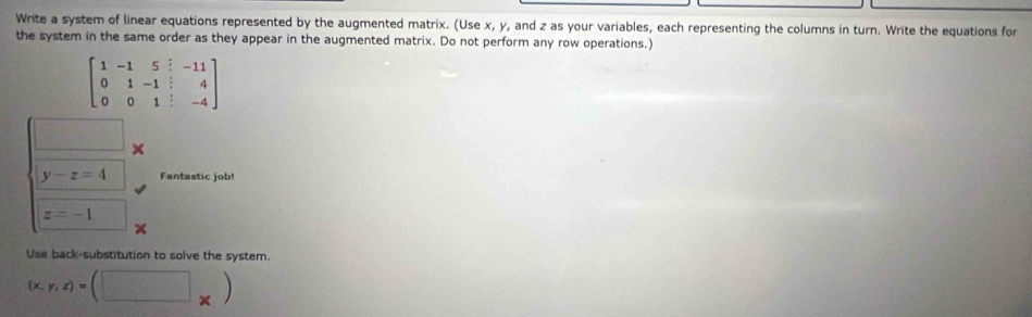 Write a system of linear equations represented by the augmented matrix. (Use x, y, and z as your variables, each representing the columns in turn. Write the equations for 
the system in the same order as they appear in the augmented matrix. Do not perform any row operations.)
beginbmatrix 1&-1&5&|&-11 0&1&-1&|&4 0&0&1&|&-4endbmatrix
□ ×
y-z=4 Fantastic job!
z=-1
Use back-substitution to solve the system.
(x,y,z)=(□ _* )