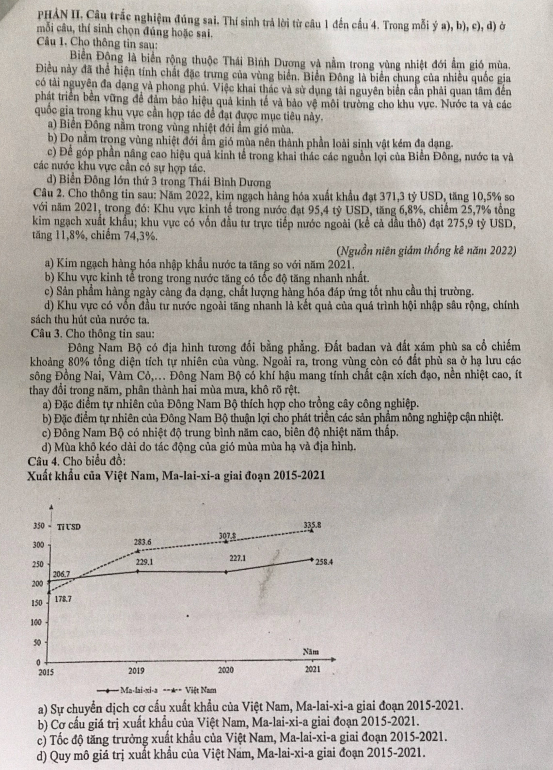 PHẢN II. Câu trắc nghiệm đúng sai. Thí sinh trả lời từ câu 1 đến cầu 4. Trong mỗi ý a), b), c), d) ở
mỗi câu, thí sinh chọn đúng hoặc sai.
Câu 1. Cho thông tin sau:
Biền Động là biển rộng thuộc Thái Bình Dương và nằm trong vùng nhiệt đới ẩm gió mùa.
Điều này đã thể hiện tính chất đặc trưng của vùng biển. Biển Đông là biển chung của nhiều quốc gia
có tài nguyên đa dạng và phong phú. Việc khai thác và sử dụng tài nguyên biển cần phải quan tâm đến
phát triển bền vững đề đảm bảo hiệu quả kinh tế và bảo vệ môi trường cho khu vực. Nước ta và các
quốc gia trong khu vực cần hợp tác đề đạt được mục tiêu này.
a) Biền Đông nằm trong vùng nhiệt đới ẩm gió mùa.
b) Dọ nằm trong vùng nhiệt đới ẩm gió mùa nên thành phần loài sinh vật kém đạ dạng.
c) Để góp phần nâng cao hiệu quả kinh tế trong khai thác các nguồn lợi của Biền Đông, nước ta và
các nước khu vực cần có sự hợp tác.
d) Biển Đông lớn thứ 3 trong Thái Bình Dương
Câu 2. Cho thông tin sau: Năm 2022, kim ngạch hàng hóa xuất khẩu đạt 371,3 tỷ USD, tăng 10,5% so
với năm 2021, trong đó: Khu vực kinh tế trong nước đạt 95,4 tỷ USD, tăng 6,8%, chiếm 25,7% tổng
kim ngạch xuất khẩu; khu vực có vốn đầu tư trực tiếp nước ngoài (kể cả dầu thô) đạt 275,9 tỷ USD,
tăng 11,8%, chiếm 74,3%.
(Nguồn niên giám thống kê năm 2022)
a) Kim ngạch hàng hóa nhập khẩu nước ta tăng so với năm 2021.
b) Khu vực kinh tế trong trong nước tăng có tốc độ tăng nhanh nhất.
c) Sản phầm hàng ngày càng đa dạng, chất lượng hàng hóa đáp ứng tốt nhu cầu thị trường.
d) Khu vực có vốn đầu tư nước ngoài tăng nhanh là kết quả của quá trình hội nhập sâu rộng, chính
sách thu hút của nước ta.
Câu 3. Cho thông tin sau:
Đông Nam Bộ có địa hình tương đối bằng phẳng. Đất badan và đất xám phù sa cổ chiếm
khoảng 80% tổng diện tích tự nhiên của vùng. Ngoài ra, trong vùng còn có đất phù sa ở hạ lưu các
sông Đồng Nai, Vàm Cỏ,... Đông Nam Bộ có khí hậu mang tính chất cận xích đạo, nền nhiệt cao, ít
thay đổi trong năm, phân thành hai mùa mưa, khô rõ rệt.
a) Đặc điểm tự nhiên của Đông Nam Bộ thích hợp cho trồng cây công nghiệp.
b) Đặc điểm tự nhiên của Đông Nam Bộ thuận lợi cho phát triển các sản phẩm nông nghiệp cận nhiệt.
c) Đông Nam Bộ có nhiệt độ trung bình năm cao, biên độ nhiệt năm thấp.
d) Mùa khô kéo dài do tác động của gió mùa mùa hạ và địa hình.
Câu 4. Cho biểu đồ:
Xuất khẩu của Việt Nam, Ma-lai-xi-a giai đoạn 2015-2021
350 Tỉ USD 335.8
300 283.6 307.8
250 229.1 227.1  258.4
206.7
200
150 178.7
100
50
Năm
0
2015 2019 2020 2021
Ma-lai-xi-a - Việt Nam
a) Sự chuyển dịch cơ cấu xuất khẩu của Việt Nam, Ma-lai-xi-a giai đoạn 2015-2021.
b) Cơ cấu giá trị xuất khẩu của Việt Nam, Ma-lai-xi-a giai đoạn 2015-2021.
c) Tốc độ tăng trưởng xuất khẩu của Việt Nam, Ma-lai-xi-a giai đoạn 2015-2021.
d) Quy mô giá trị xuất khẩu của Việt Nam, Ma-lai-xi-a giai đoạn 2015-2021.