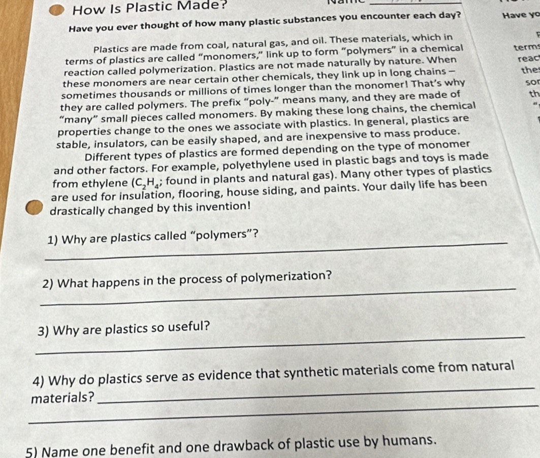 How Is Plastic Made? 
_ 
Have you ever thought of how many plastic substances you encounter each day? Have yo 
Plastics are made from coal, natural gas, and oil. These materials, which in 
terms of plastics are called “monomers,” link up to form “polymers” in a chemical term 
reaction called polymerization. Plastics are not made naturally by nature. When reac 
these monomers are near certain other chemicals, they link up in long chains - the 
sometimes thousands or millions of times longer than the monomer! That’s why 
so 
they are called polymers. The prefix “poly-” means many, and they are made of 
th 
“many” small pieces called monomers. By making these long chains, the chemical a 
properties change to the ones we associate with plastics. In general, plastics are 
stable, insulators, can be easily shaped, and are inexpensive to mass produce. 
Different types of plastics are formed depending on the type of monomer 
and other factors. For example, polyethylene used in plastic bags and toys is made 
from ethylene (C_2H_4; found in plants and natural gas). Many other types of plastics 
are used for insulation, flooring, house siding, and paints. Your daily life has been 
drastically changed by this invention! 
_1) Why are plastics called “polymers”? 
_ 
2) What happens in the process of polymerization? 
_ 
3) Why are plastics so useful? 
_ 
4) Why do plastics serve as evidence that synthetic materials come from natural 
_ 
materials? 
5) Name one benefit and one drawback of plastic use by humans.