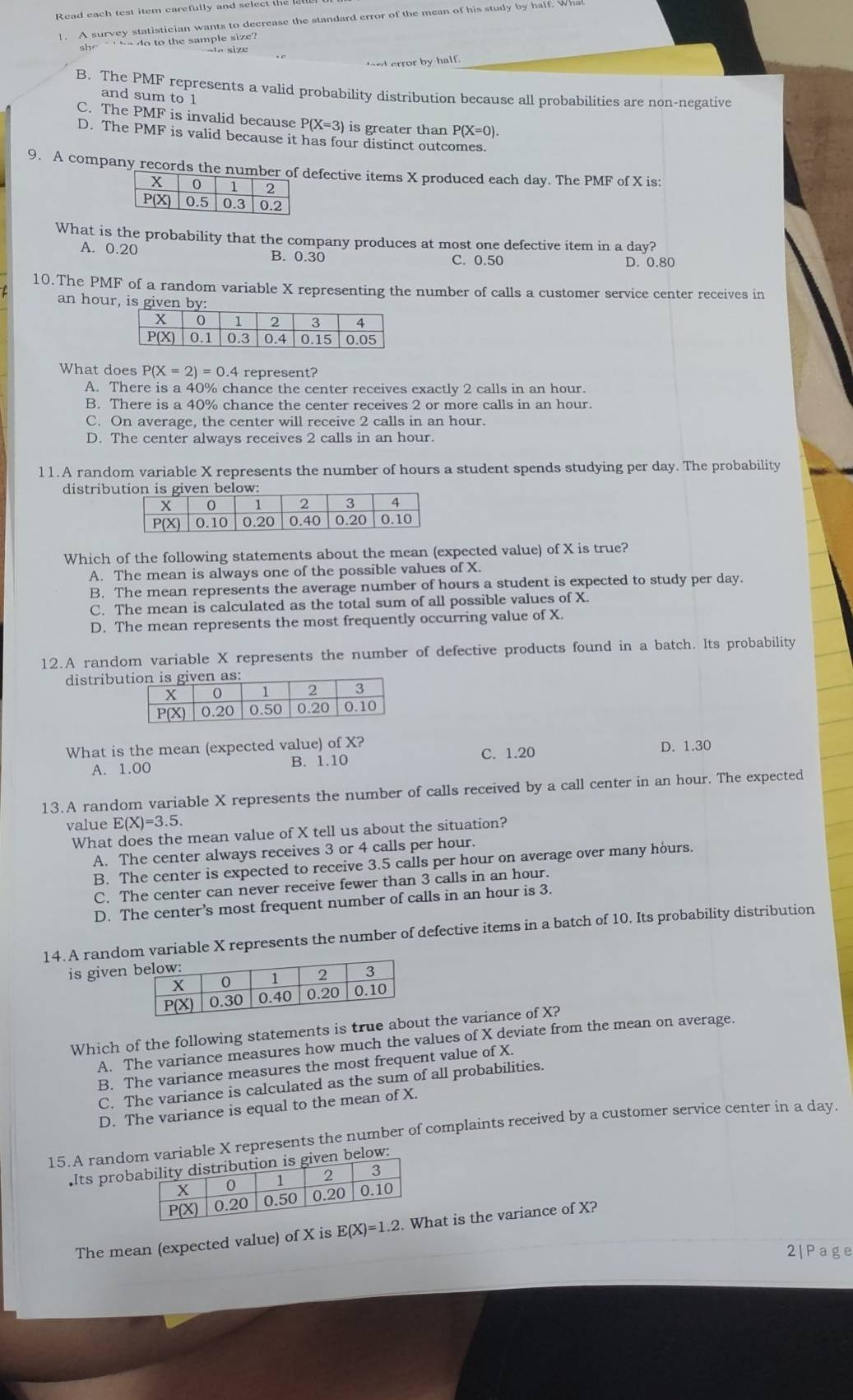 Read each test item carefully and select the 
1. A survey statistician wants to decrease the standard error of the mean of his study by half. Wh
she  ` '  be do to the sample size  ?
r error by half.
B. The PMF represents a valid probability distribution because all probabilities are non-negative
and sum to 1
C. The PMF is invalid because P(X=3) is greater than P(X=0)
D. The PMF is valid because it has four distinct outcomes.
9. A company records thefective items X produced each day. The PMF of X is:
What is the probability that the company produces at most one defective item in a day?
A. 0.20 B. 0.30 C. 0.50 D. 0.80
10.The PMF of a random variable X representing the number of calls a customer service center receives in
an hour, is given
What does P(X=2)=0 represent?
A. There is a 40% chance the center receives exactly 2 calls in an hour.
B. There is a 40% chance the center receives 2 or more calls in an hour.
C. On average, the center will receive 2 calls in an hour.
D. The center always receives 2 calls in an hour.
11.A random variable X represents the number of hours a student spends studying per day. The probability
distribu
Which of the following statements about the mean (expected value) of X is true?
A. The mean is always one of the possible values of X.
B. The mean represents the average number of hours a student is expected to study per day.
C. The mean is calculated as the total sum of all possible values of X.
D. The mean represents the most frequently occurring value of X.
12.A random variable X represents the number of defective products found in a batch. Its probability
distribu
What is the mean (expected value) of X?
A. 1.00 B. 1.10 C. 1.20 D. 1.30
13.A random variable X represents the number of calls received by a call center in an hour. The expected
value E(X)=3.5.
What does the mean value of X tell us about the situation?
A. The center always receives 3 or 4 calls per hour.
B. The center is expected to receive 3.5 calls per hour on average over many hours.
C. The center can never receive fewer than 3 calls in an hour.
D. The center’s most frequent number of calls in an hour is 3.
14. A random variable X represents the number of defective items in a batch of 10. Its probability distribution
is given
Which of the following statements is true about the variance of X?
A. The variance measures how much the values of X deviate from the mean on average.
B. The variance measures the most frequent value of X.
C. The variance is calculated as the sum of all probabilities.
D. The variance is equal to the mean of X.
15.A randovariable X represents the number of complaints received by a customer service center in a day.
Its probbelow:
The mean (expected value) of X is E(X)=1.2. hat is the variance of X?
2|Page