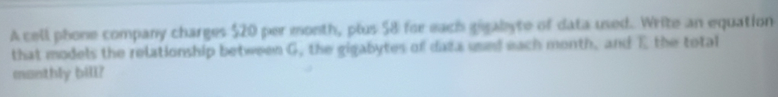 A cell phone company charges $20 per month, plus 58 for each gigabyte of data used. Write an equation 
that models the relationship between G, the gigabytes of data used each month, and E the total 
manthly bill?