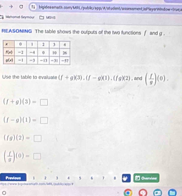 Mahomet-Seymour MSHS
REASONING The table shows the outputs of the two functions f and g .
Use the table to evaluate (f+g)(3),(f-g)(1),(fg)(2) , and ( f/g )(0).
(f+g)(3)=□
(f-g)(1)=□
(fg)(2)=□
( f/g )(0)=□
Previous 1 2 3 4 5 6 7 8 Overview
https://www.bigideasmath.com/Md./public/app/