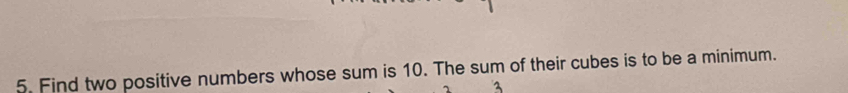 Find two positive numbers whose sum is 10. The sum of their cubes is to be a minimum.
3