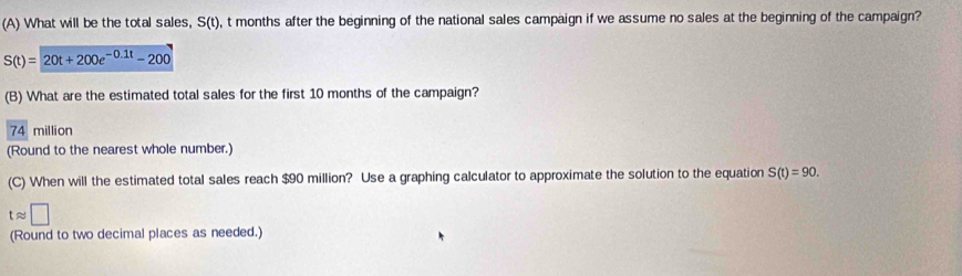 What will be the total sales, S(t), ), t months after the beginning of the national sales campaign if we assume no sales at the beginning of the campaign?
S(t)=20t+200e^(-0.1t)-200
(B) What are the estimated total sales for the first 10 months of the campaign?
74 million
(Round to the nearest whole number.)
(C) When will the estimated total sales reach $90 million? Use a graphing calculator to approximate the solution to the equation S(t)=90.
tapprox □
(Round to two decimal places as needed.)