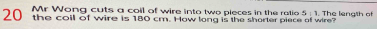Mr Wong cuts a coil of wire into two pieces in the ratio 5:1. The length of
20 the coil of wire is 180 cm. How long is the shorter piece of wire?