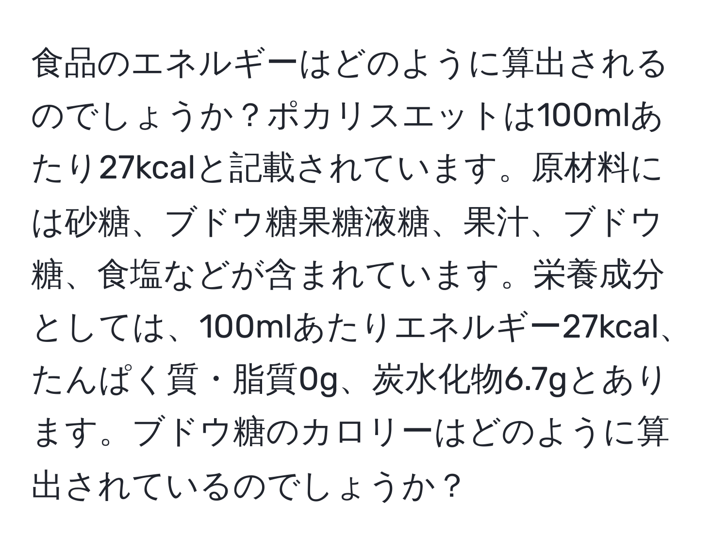 食品のエネルギーはどのように算出されるのでしょうか？ポカリスエットは100mlあたり27kcalと記載されています。原材料には砂糖、ブドウ糖果糖液糖、果汁、ブドウ糖、食塩などが含まれています。栄養成分としては、100mlあたりエネルギー27kcal、たんぱく質・脂質0g、炭水化物6.7gとあります。ブドウ糖のカロリーはどのように算出されているのでしょうか？