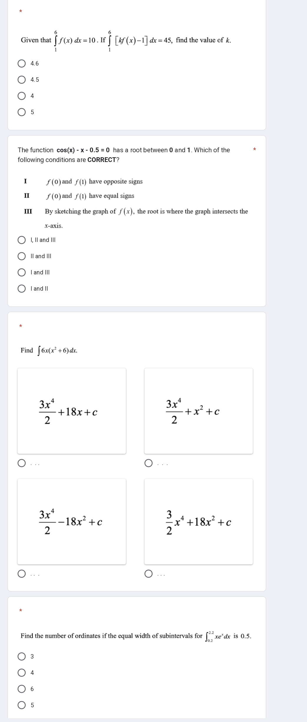 Given that ∈tlimits _1^(6f(x)dx=10.If∈tlimits _1^6[kf(x)-1]dx=45 , find the value of k.
4.6
4.5
4
5
The function cos (x)-x-0.5=0 has a root between 0 and 1. Which of the
following conditions are CORRECT?
I f(0) and f(1) have opposite signs
I f(0) and f(1) have equal signs
III By sketching the graph of f(x) , the root is where the graph intersects the
x-axis.
I, II and III
II and III
I and II
I and II
Find ∈t 6x(x^2)+6)dx.
 3x^4/2 +18x+c
 3x^4/2 +x^2+c. . .
 3x^4/2 -18x^2+c
 3/2 x^4+18x^2+c
·.
Find the number of ordinates if the equal width of subintervals for ∈t _(0.2)^(2.2)xe^xdx is 0.5.
3
4
6
5