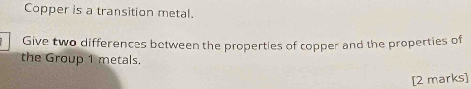 Copper is a transition metal. 
Give two differences between the properties of copper and the properties of 
the Group 1 metals. 
[2 marks]