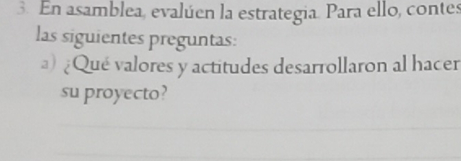 En asamblea, evalúen la estrategia. Para ello, contes 
las siguientes preguntas: 
) ¿Qué valores y actitudes desarrollaron al hacer 
su proyecto?