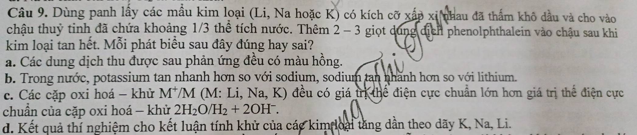 Dùng panh lấy các mẫu kim loại (Li, Na hoặc K) có kích cỡ xấp xỉ nhau đã thấm khô dầu và cho vào
chậu thuỷ tinh đã chứa khoảng 1/3 thể tích nước. Thêm 2-3 6 giọt dung dịch phenolphthalein vào chậu sau khi
kim loại tan hết. Mỗi phát biểu sau đây đúng hay sai?
a. Các dung dịch thu được sau phản ứng đều có màu hồng.
b. Trong nước, potassium tan nhanh hơn so với sodium, sodium tan nhãnh hơn so với lithium.
c. Các cặp oxi hoá - khử M^+/M (M: Li, Na, K) đều có giá trị thể điện cực chuẩn lớn hơn giá trị thể điện cực
chuẩn của cặp oxi hoá - khử 2H_2O/H_2+2OH^-.
d. Kết quả thí nghiệm cho kết luận tính khử của các kim loại tăng dần theo dãy K, Na, Li.