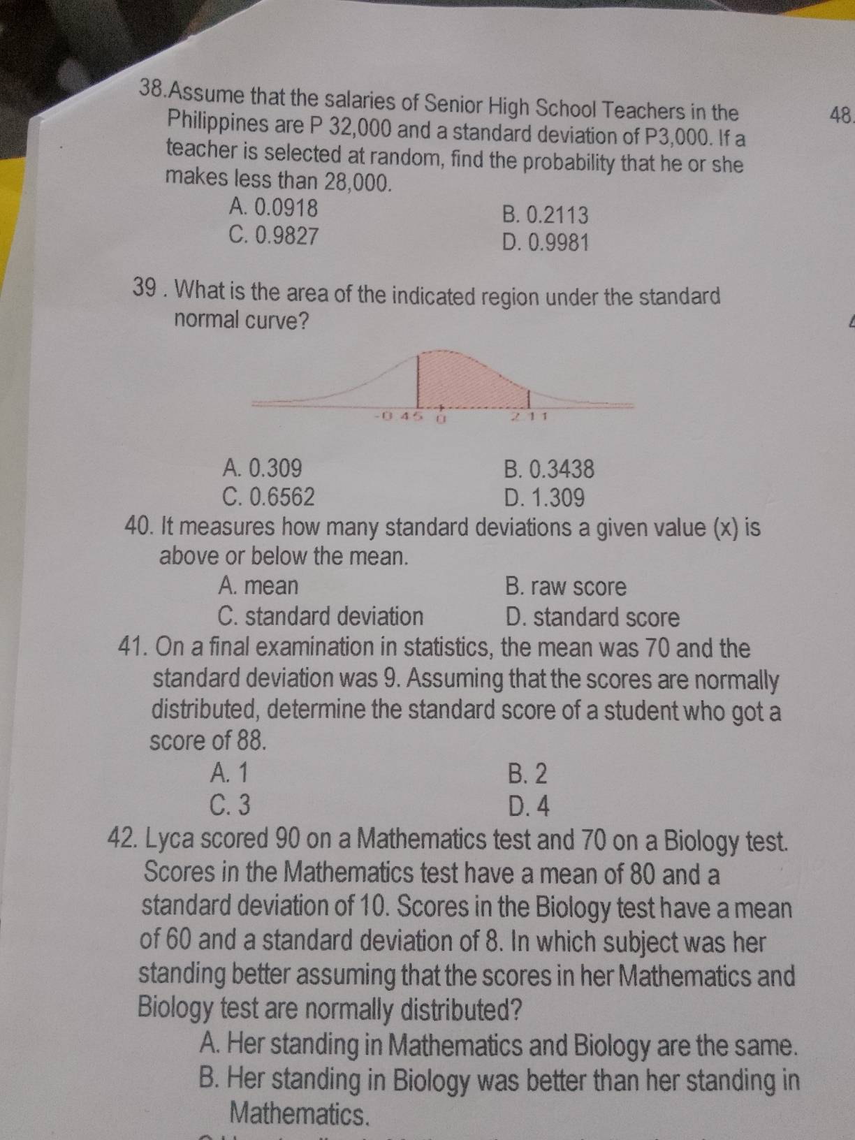 Assume that the salaries of Senior High School Teachers in the
48
Philippines are P 32,000 and a standard deviation of P3,000. If a
teacher is selected at random, find the probability that he or she
makes less than 28,000.
A. 0.0918 B. 0.2113
C. 0.9827 D. 0.9981
39 . What is the area of the indicated region under the standard
normal curve?
A. 0.309 B. 0.3438
C. 0.6562 D. 1.309
40. It measures how many standard deviations a given value (x) is
above or below the mean.
A. mean B. raw score
C. standard deviation D. standard score
41. On a final examination in statistics, the mean was 70 and the
standard deviation was 9. Assuming that the scores are normally
distributed, determine the standard score of a student who got a
score of 88.
A. 1 B. 2
C. 3 D. 4
42. Lyca scored 90 on a Mathematics test and 70 on a Biology test.
Scores in the Mathematics test have a mean of 80 and a
standard deviation of 10. Scores in the Biology test have a mean
of 60 and a standard deviation of 8. In which subject was her
standing better assuming that the scores in her Mathematics and
Biology test are normally distributed?
A. Her standing in Mathematics and Biology are the same.
B. Her standing in Biology was better than her standing in
Mathematics.