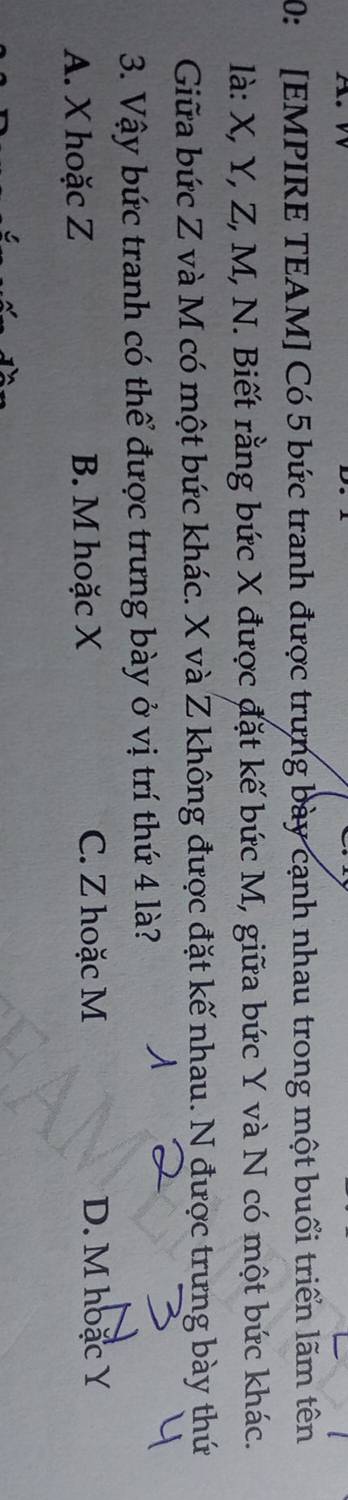 0: [EMPIRE TEAM] Có 5 bức tranh được trưng bày cạnh nhau trong một buổi triển lãm tên
là: X, Y, Z, M, N. Biết rằng bức X được đặt kế bức M, giữa bức Y và N có một bức khác.
Giữa bức Z và M có một bức khác. X và Z không được đặt kế nhau. N được trưng bày thứ
3. Vậy bức tranh có thể được trưng bày ở vị trí thứ 4 là?
A. X hoặc Z B. M hoặc X C. Z hoặc M D. M hoặc Y