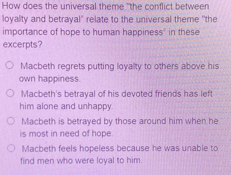 How does the universal theme "the conflict between
loyalty and betrayal" relate to the universal theme ''the
importance of hope to human happiness" in these
excerpts?
Macbeth regrets putting loyalty to others above his
own happiness.
Macbeth's betrayal of his devoted friends has left
him alone and unhappy.
Macbeth is betrayed by those around him when he
is most in need of hope.
Macbeth feels hopeless because he was unable to
find men who were loyal to him.