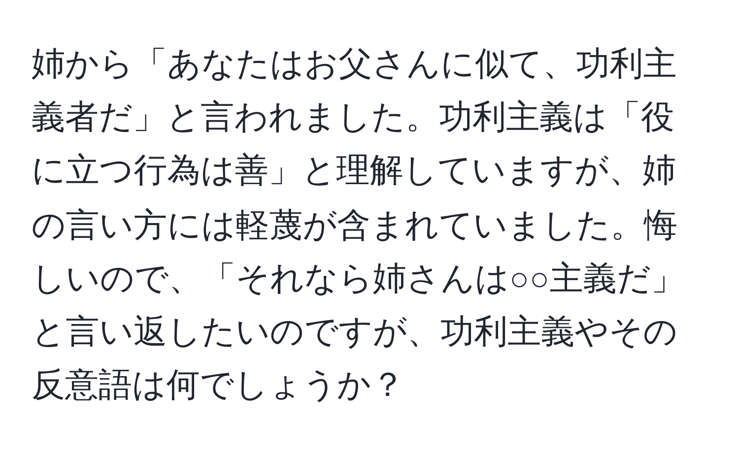 姉から「あなたはお父さんに似て、功利主義者だ」と言われました。功利主義は「役に立つ行為は善」と理解していますが、姉の言い方には軽蔑が含まれていました。悔しいので、「それなら姉さんは○○主義だ」と言い返したいのですが、功利主義やその反意語は何でしょうか？