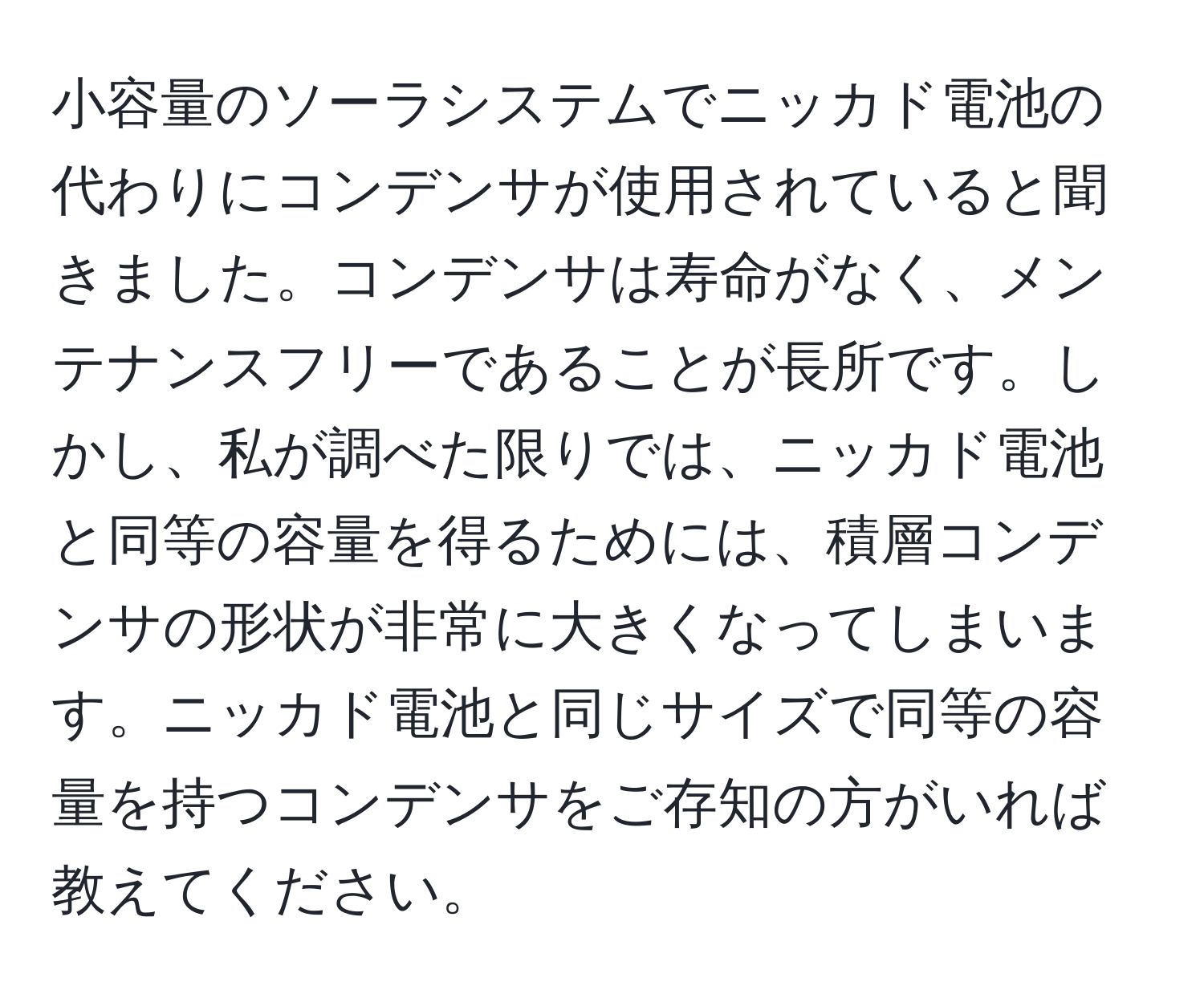 小容量のソーラシステムでニッカド電池の代わりにコンデンサが使用されていると聞きました。コンデンサは寿命がなく、メンテナンスフリーであることが長所です。しかし、私が調べた限りでは、ニッカド電池と同等の容量を得るためには、積層コンデンサの形状が非常に大きくなってしまいます。ニッカド電池と同じサイズで同等の容量を持つコンデンサをご存知の方がいれば教えてください。