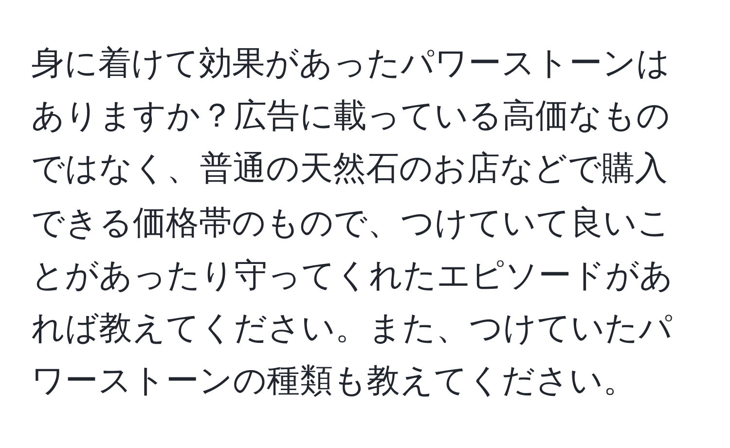 身に着けて効果があったパワーストーンはありますか？広告に載っている高価なものではなく、普通の天然石のお店などで購入できる価格帯のもので、つけていて良いことがあったり守ってくれたエピソードがあれば教えてください。また、つけていたパワーストーンの種類も教えてください。