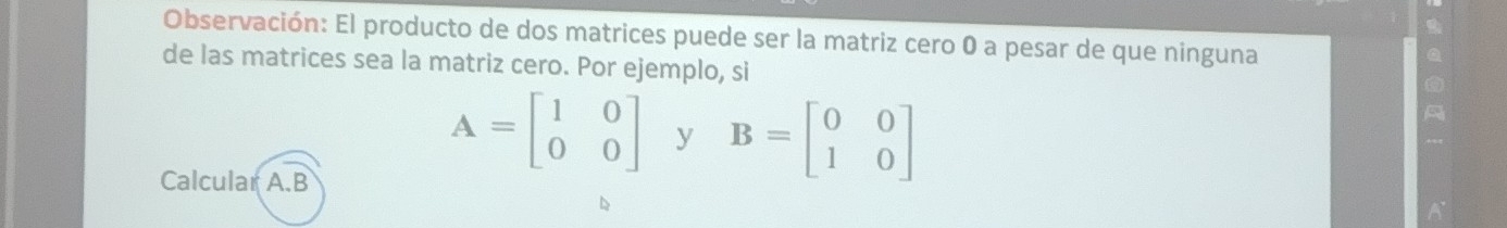 Observación: El producto de dos matrices puede ser la matriz cero 0 a pesar de que ninguna
de las matrices sea la matriz cero. Por ejemplo, si
Calcular A. B
A=beginbmatrix 1&0 0&0endbmatrix y B=beginbmatrix 0&0 1&0endbmatrix