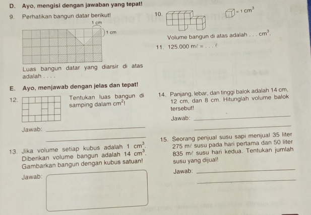 Ayo, mengisi dengan jawaban yang tepat! 
9. Perhatikan bangun datar berikut!
=1cm^3
1 cm
1 cm cm^3. 
Volume bangun di atas adalah 
11. 125.000ml= _e 
Luas bangun datar yang diarsir di atas 
adalah . . . . 
E. Ayo, menjawab dengan jelas dan tepat! 
12. Tentukan luas bangun di 14. Panjang, lebar, dan tinggi balok adalah 14 cm,
12 cm, dan 8 cm. Hitunglah volume balok 
samping dalam cm^2 tersebut! 
Jawab: 
_ 
Jawab: 
_ 
_ 
_15. Seorang penjual susu sapi menjual 35 liter
13. Jika volume setiap kubus adalah 1cm^3. 275 mé susu pada hari pertama dan 50 liter
Diberikan volume bangun adalah 14cm^3. 835 m susu hari kedua. Tentukan jumlah 
_ 
Gambarkan bangun dengan kubus satuan! susu yang dijual! 
_ 
Jawab: Jawab: