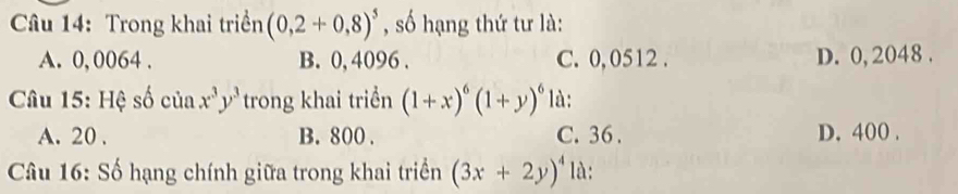 Trong khai triển (0,2+0,8)^5 , số hạng thứ tư là:
A. 0, 0064. B. 0, 4096. C. 0, 0512. D. 0, 2048.
Câu 15: Hệ số của x^3y^3 trong khai triển (1+x)^6(1+y)^6 là:
A. 20. B. 800. C. 36. D. 400.
Câu 16: Số hạng chính giữa trong khai triển (3x+2y)^4 là: